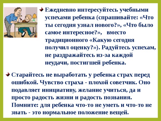 Ежедневно интересуйтесь учебными успехами ребенка (спрашивайте: «Что ты сегодня узнал нового?», «Что было самое интересное?», вместо традиционного «Какую сегодня получил оценку?»). Радуйтесь успехам, не раздражайтесь из-за каждой неудачи, постигшей ребенка. Старайтесь не выработать у ребенка страх перед ошибкой. Чувство страха - плохой советчик. Оно подавляет инициативу, желание учиться, да и просто радость жизни и радость познания. Помните: для ребенка что-то не уметь и что-то не знать - это нормальное положение вещей. 