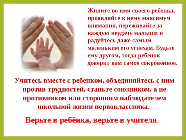 Живите во имя своего ребенка, проявляйте к нему максимум внимания, переживайте за каждую неудачу малыша и радуйтесь даже самым маленьким его успехам. Будьте ему другом, тогда ребенок доверит вам самое сокровенное. Учитесь вместе с ребенком, объединяйтесь с ним против трудностей, станьте союзником, а не противником или сторонним наблюдателем школьной жизни первоклассника. Верьте в ребёнка, верьте в учителя . 