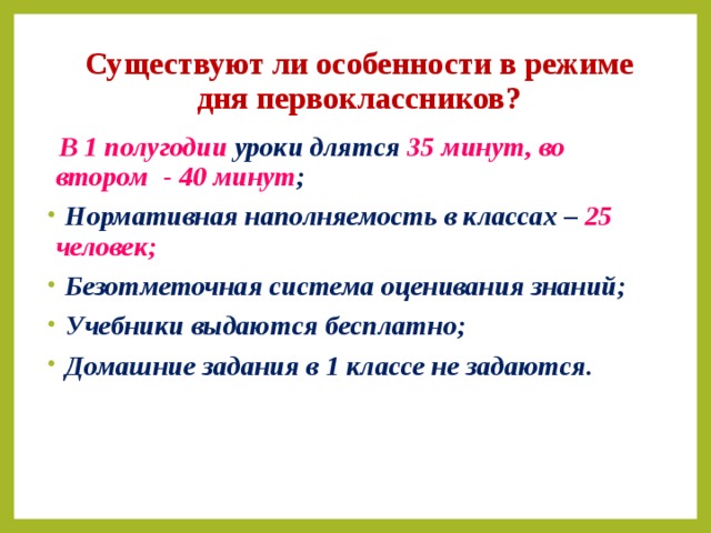 Существуют ли особенности в режиме дня первоклассников?  В 1 полугодии уроки длятся 35 минут,  во втором - 40 минут ;  Нормативная наполняемость в классах – 25 человек;  Безотметочная система оценивания знаний;  Учебники выдаются бесплатно;  Домашние задания в 1 классе не задаются.   
