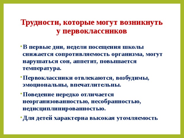 Трудности, которые могут возникнуть у первоклассников В первые дни, недели посещения школы снижается сопротивляемость организма, могут нарушаться сон, аппетит, повышается температура. Первоклассники отвлекаются, возбудимы, эмоциональны, впечатлительны. Поведение нередко отличается неорганизованностью, несобранностью, недисциплинированностью. Для детей характерна высокая утомляемость  