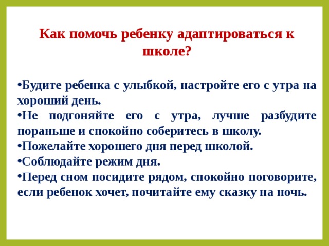 Как помочь ребенку адаптироваться к школе?  Будите ребенка с улыбкой, настройте его с утра на хороший день. Не подгоняйте его с утра, лучше разбудите пораньше и спокойно соберитесь в школу. Пожелайте хорошего дня перед школой. Соблюдайте режим дня. Перед сном посидите рядом, спокойно поговорите, если ребенок хочет, почитайте ему сказку на ночь. 