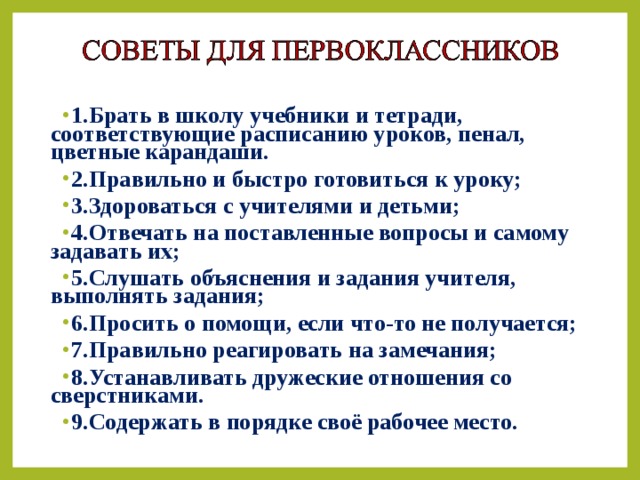 1.Брать в школу учебники и тетради, соответствующие расписанию уроков, пенал, цветные карандаши. 2.Правильно и быстро готовиться к уроку; 3.Здороваться с учителями и детьми; 4.Отвечать на поставленные вопросы и самому задавать их; 5.Слушать объяснения и задания учителя, выполнять задания; 6.Просить о помощи, если что-то не получается; 7.Правильно реагировать на замечания; 8.Устанавливать дружеские отношения со сверстниками. 9.Содержать в порядке своё рабочее место.   