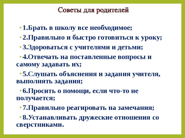 1.Брать в школу все необходимое; 2.Правильно и быстро готовиться к уроку; 3.Здороваться с учителями и детьми; 4.Отвечать на поставленные вопросы и самому задавать их; 5.Слушать объяснения и задания учителя, выполнять задания; 6.Просить о помощи, если что-то не получается; 7.Правильно реагировать на замечания; 8.Устанавливать дружеские отношения со сверстниками.   