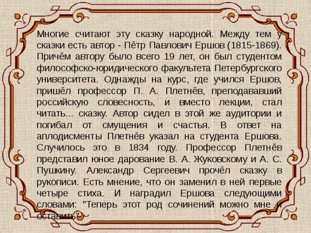 Многие считают эту сказку народной. Между тем у сказки есть автор - Пётр Павлович Ершов (1815-1869). Причём автору было всего 19 лет, он был студентом философско-юридического факультета Петербургского университета. Однажды на курс, где учился Ершов, пришёл профессор П. А. Плетнёв, преподававший российскую словесность, и вместо лекции, стал читать... сказку. Автор сидел в этой же аудитории и погибал от смущения и счастья. В ответ на аплодисменты Плетнёв указал на студента Ершова. Случилось это в 1834 году. Профессор Плетнёв представил юное дарование В. А. Жуковскому и А. С. Пушкину. Александр Сергеевич прочёл сказку в рукописи. Есть мнение, что он заменил в ней первые четыре стиха. И наградил Ершова следующими словами: 