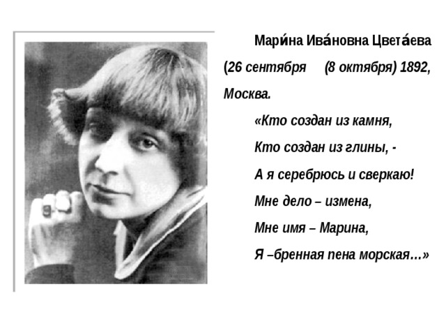 Мари́на Ива́новна Цвета́ева ( 26 сентября (8 октября) 1892, Москва. «Кто создан из камня, Кто создан из глины, - А я серебрюсь и сверкаю! Мне дело – измена, Мне имя – Марина, Я –бренная пена морская…»