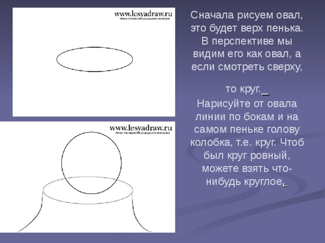 Сначала рисуем овал, это будет верх пенька. В перспективе мы видим его как овал, а если смотреть сверху, то круг.   Нарисуйте от овала линии по бокам и на самом пеньке голову колобка, т.е. круг. Чтоб был круг ровный, можете взять что-нибудь круглое ,   