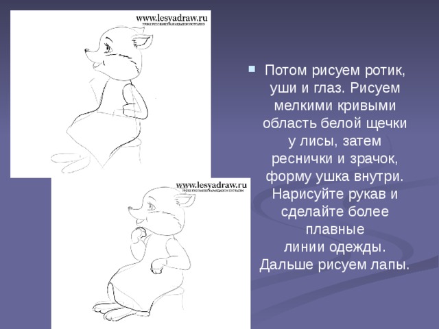 Потом рисуем ротик, уши и глаз. Рисуем мелкими кривыми область белой щечки у лисы, затем реснички и зрачок, форму ушка внутри. Нарисуйте рукав и сделайте более плавные линии одежды. Дальше рисуем лапы. 