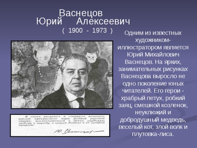  Васнецов  Юрий Алексеевич ( 1900 - 1973 ) Одним из известных художником-иллюстратором является Юрий Михайлович Васнецов. На ярких, занимательных рисунках Васнецова выросло не одно поколение юных читателей. Его герои - храбрый петух, робкий заяц, смешной козленок, неуклюжий и добродушный медведь, веселый кот, злой волк и плутовка-лиса.  