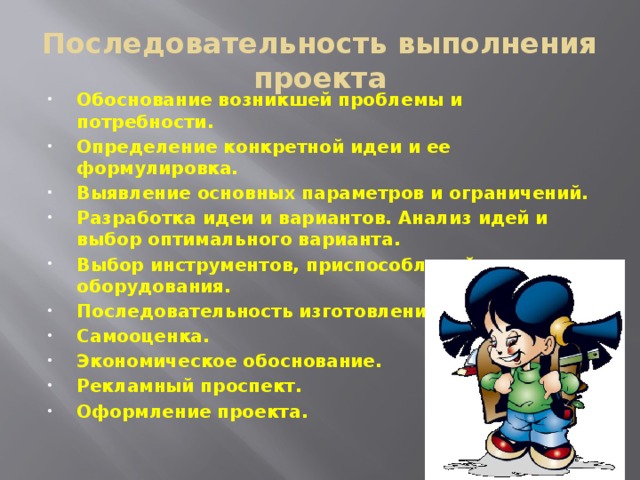 Последовательность выполнения проекта Обоснование возникшей проблемы и потребности. Определение конкретной идеи и ее формулировка. Выявление основных параметров и ограничений. Разработка идеи и вариантов. Анализ идей и выбор оптимального варианта. Выбор инструментов, приспособлений, оборудования. Последовательность изготовления изделия. Самооценка. Экономическое обоснование. Рекламный проспект. Оформление проекта. 