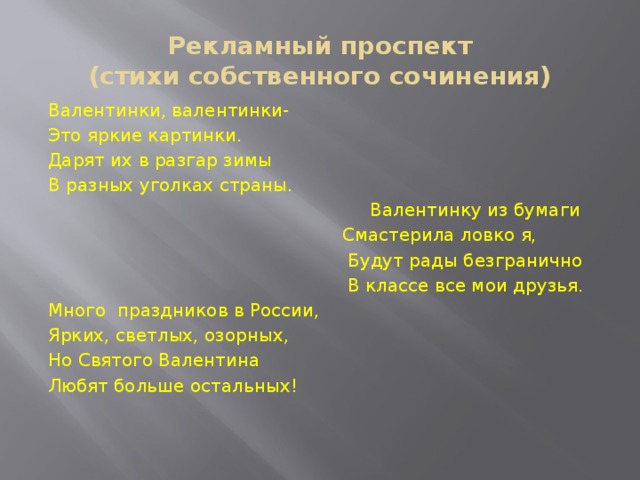 Рекламный проспект  (стихи собственного сочинения) Валентинки, валентинки- Это яркие картинки. Дарят их в разгар зимы В разных уголках страны.  Валентинку из бумаги  Смастерила ловко я,  Будут рады безгранично  В классе все мои друзья. Много праздников в России, Ярких, светлых, озорных, Но Святого Валентина Любят больше остальных! 