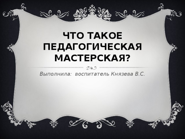 ЧТО ТАКОЕ ПЕДАГОГИЧЕСКАЯ МАСТЕРСКАЯ? Выполнила: воспитатель Князева В.С. 