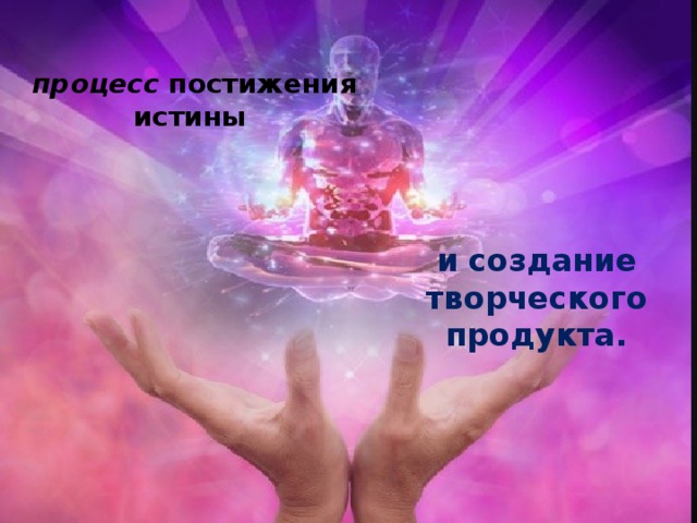 процесс  постижения истины и создание творческого продукта. 