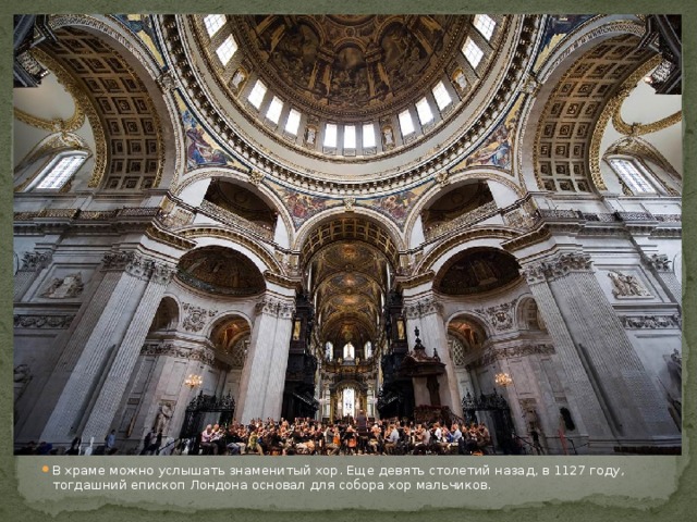 В храме можно услышать знаменитый хор. Еще девять столетий назад, в 1127 году, тогдашний епископ Лондона основал для собора хор мальчиков. 