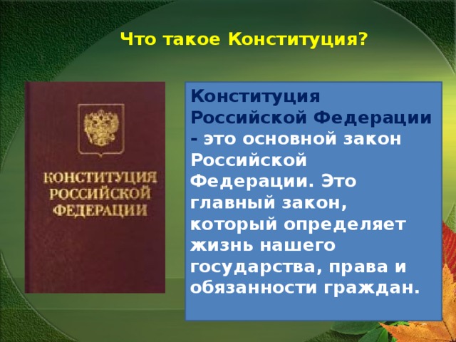  Что такое Конституция? Конституция Российской Федерации - это основной закон Российской Федерации. Это главный закон, который определяет жизнь нашего государства, права и обязанности граждан.   