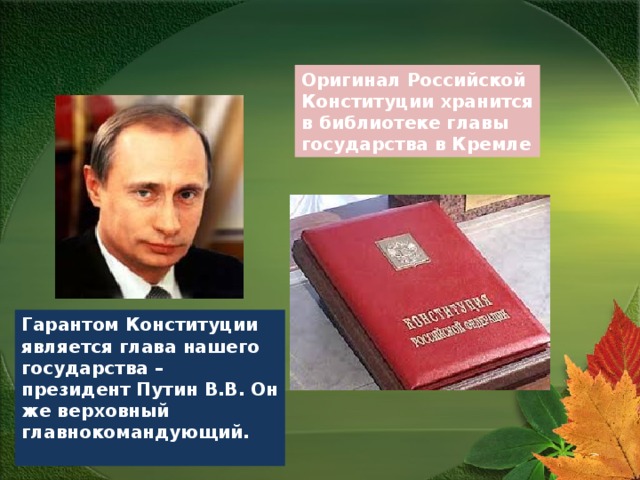 Оригинал Российской Конституции хранится в библиотеке главы государства в Кремле Гарантом Конституции является глава нашего государства – президент Путин В.В. Он же верховный главнокомандующий.  