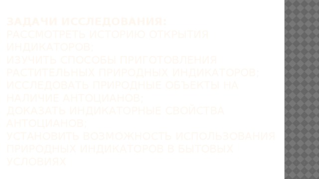Задачи исследования:  рассмотреть историю открытия индикаторов;  изучить способы приготовления растительных природных индикаторов;  исследовать природные объекты на наличие антоцианов;  доказать индикаторные свойства антоцианов;  установить возможность использования природных индикаторов В БЫТОВЫХ УСЛОВИЯХ 