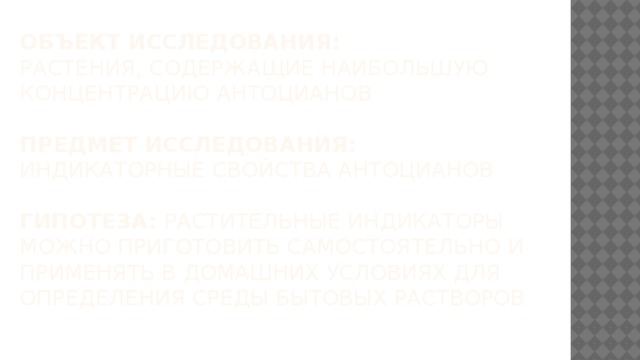 Объект исследования:  растения, содержащие наибольшую концентрацию антоцианов   Предмет исследования:  индикаторные свойства антоцианов   Гипотеза: растительные индикаторы можно приготовить самостоятельно и применять в домашних условиях для определения среды бытовых растворов 