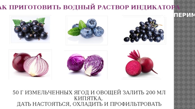 КАК ПРИГОТОВИТЬ ВОДНЫЙ РАСТВОР ИНДИКАТОРА ЭКСПЕРИМЕНТ 50 Г ИЗМЕЛЬЧЕННЫХ ЯГОД И ОВОЩЕЙ ЗАЛИТЬ 200 МЛ КИПЯТКА, ДАТЬ НАСТОЯТЬСЯ, ОХЛАДИТЬ И ПРОФИЛЬТРОВАТЬ 
