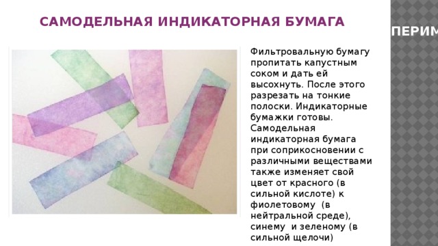 САМОДЕЛЬНАЯ ИНДИКАТОРНАЯ БУМАГА ЭКСПЕРИМЕНТ Фильтровальную бумагу пропитать капустным соком и дать ей высохнуть. После этого разрезать на тонкие полоски. Индикаторные бумажки готовы. Самодельная индикаторная бумага при соприкосновении с различными веществами также изменяет свой цвет от красного (в сильной кислоте) к фиолетовому (в нейтральной среде), синему и зеленому (в сильной щелочи) 