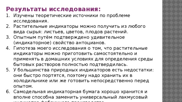 Результаты исследования: Изучены теоретические источники по проблеме исследования. Растительные индикаторы можно получить из любого вида сырья: листьев, цветов, плодов растений. Опытным путём подтверждено удивительное (индикаторное) свойство антоцианов. Гипотеза моего исследования о том, что растительные индикаторы можно приготовить самостоятельно и применять в домашних условиях для определения среды бытовых растворов полностью подтвердилась. У большинства природных индикаторов есть недостатки: они быстро портятся, поэтому надо хранить их в холодильнике или же готовить непосредственно перед опытом. Самодельная индикаторная бумага хорошо хранится и вполне способна заменить универсальный лакмусовый индикатор фабричного производства. 