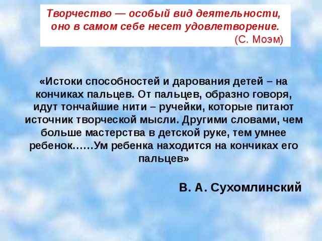 Творчество — особый вид деятельности,   оно в самом себе несет удовлетворение.  (С. Моэм) «Истоки способностей и дарования детей – на кончиках пальцев. От пальцев, образно говоря, идут тончайшие нити – ручейки, которые питают источник творческой мысли. Другими словами, чем больше мастерства в детской руке, тем умнее ребенок……Ум ребенка находится на кончиках его пальцев»  В. А. Сухомлинский   