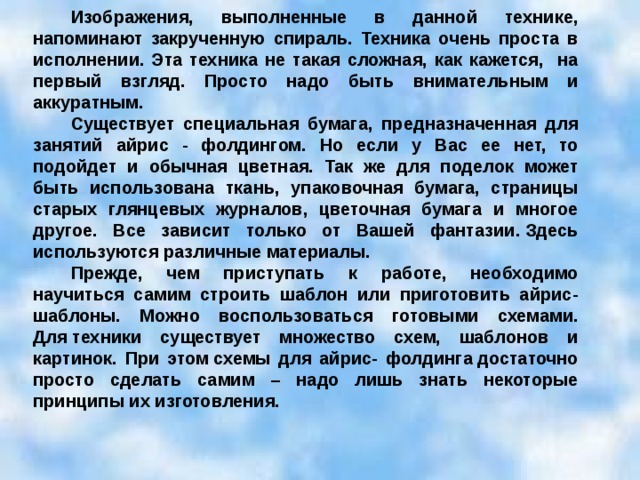 Изображения, выполненные в данной технике, напоминают закрученную спираль. Техника очень проста в исполнении. Эта техника не такая сложная, как кажется, на первый взгляд. Просто надо быть внимательным и аккуратным. Существует специальная бумага, предназначенная для занятий айрис - фолдингом. Но если у Вас ее нет, то подойдет и обычная цветная. Так же для поделок может быть использована ткань, упаковочная бумага, страницы старых глянцевых журналов, цветочная бумага и многое другое. Все зависит только от Вашей фантазии. Здесь используются различные материалы. Прежде, чем приступать к работе, необходимо научиться самим строить шаблон или приготовить айрис-шаблоны. Можно воспользоваться готовыми схемами. Для техники существует множество схем, шаблонов и картинок. При этом схемы для айрис- фолдинга достаточно просто сделать самим – надо лишь знать некоторые принципы их изготовления. 