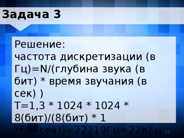 Задача 3 Решение: частота дискретизации (в Гц)=N/(глубина звука (в бит) * время звучания (в сек) ) T=1,3 * 1024 * 1024 * 8(бит)/(8(бит) * 1 *60( сек))=22719Гц=22КГц 12 12 