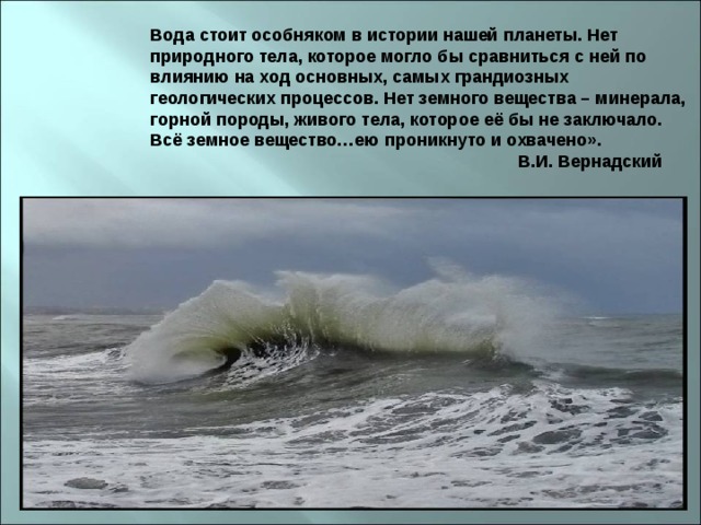 Вода стоит особняком в истории нашей планеты. Нет природного тела, которое могло бы сравниться с ней по влиянию на ход основных, самых грандиозных геологических процессов. Нет земного вещества – минерала, горной породы, живого тела, которое её бы не заключало. Всё земное вещество…ею проникнуто и охвачено».                                                                             В.И. Вернадский 