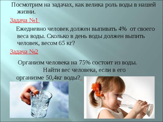  Посмотрим на задачах, как велика роль воды в нашей жизни. Задача №1  Ежедневно человек должен выпивать 4%  от своего веса воды. Сколько в день воды должен выпить человек, весом 65 кг? Задача №2   Организм человека на 75% состоит из воды. Найти вес человека, если в его организме 50,4кг воды?  