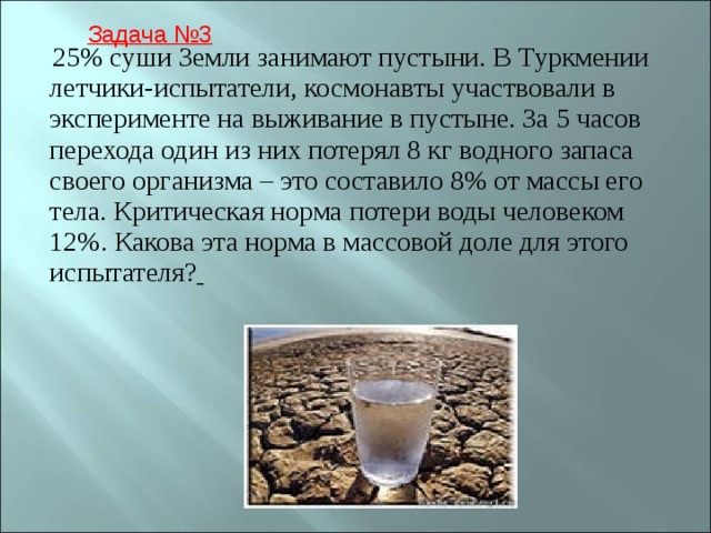  25% суши Земли занимают пустыни. В Туркмении летчики-испытатели, космонавты участвовали в эксперименте на выживание в пустыне. За 5 часов перехода один из них потерял 8 кг водного запаса своего организма – это составило 8% от массы его тела. Критическая норма потери воды человеком 12%. Какова эта норма в массовой доле для этого испытателя?  Задача №3 