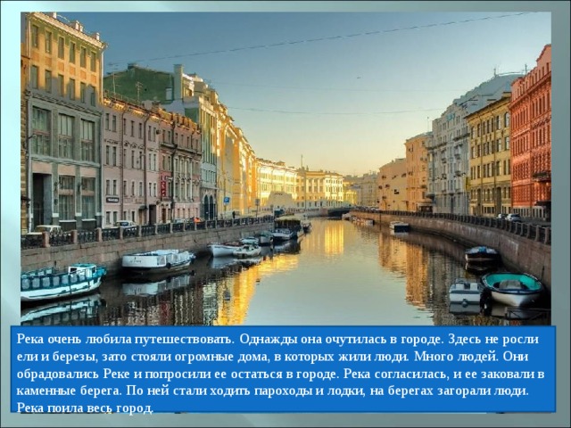 Река очень любила путешествовать. Однажды она очутилась в городе. Здесь не росли ели и березы, зато стояли огромные дома, в которых жили люди. Много людей. Они обрадовались Реке и попросили ее остаться в городе. Река согласилась, и ее заковали в каменные берега. По ней стали ходить пароходы и лодки, на берегах загорали люди. Река поила весь город. 