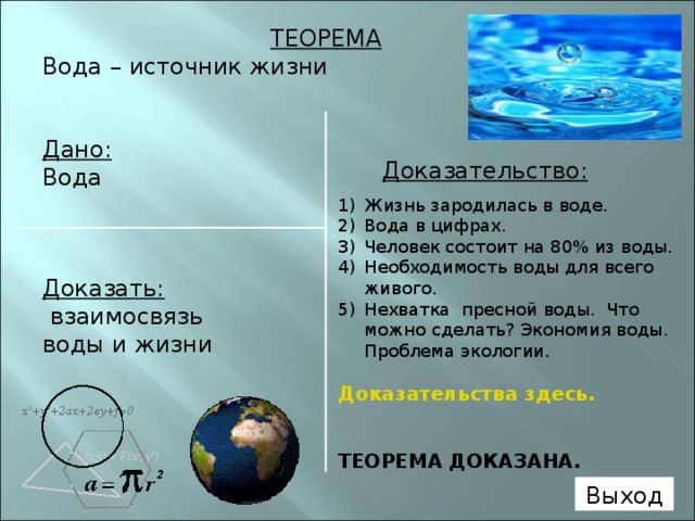 ТЕОРЕМА Вода – источник жизни  Дано: Вода    Доказать:  взаимосвязь воды и жизни   Доказательство:  Жизнь зародилась в воде. Вода в цифрах. Человек состоит на 80% из воды. Необходимость воды для всего живого. Нехватка пресной воды. Что можно сделать? Экономия воды. Проблема экологии. Доказательства здесь.  ТЕОРЕМА ДОКАЗАНА.   Выход 