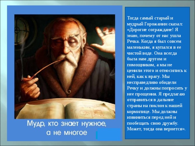 Тогда самый старый и мудрый Горожанин сказал: «Дорогие сограждане! Я знаю, почему от нас ушла Речка. Когда я был совсем маленьким, я купался в ее чистой воде. Она всегда была нам другом и помощником, а мы не ценили этого и относились к ней, как к врагу. Мы несправедливо обидели Речку и должны попросить у нее прощения. Я предлагаю отправиться в дальние страны на поклон к нашей кормилице. Мы должны извиниться перед ней и пообещать свою дружбу. Может, тогда она вернется».  