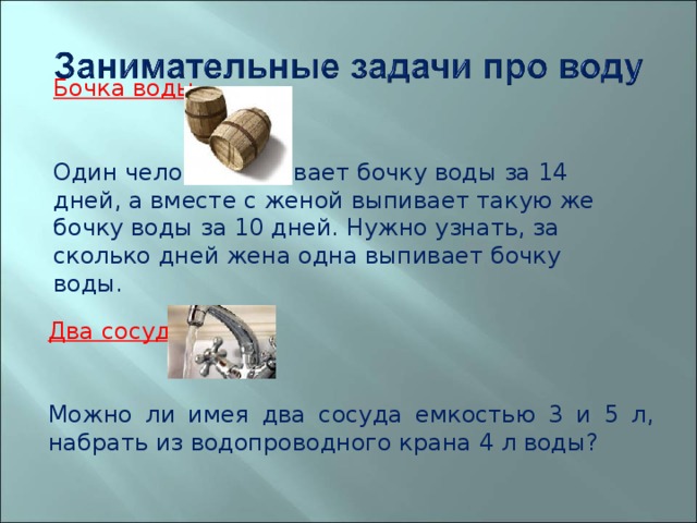  Бочка воды Один человек выпивает бочку воды за 14 дней, а вместе с женой выпивает такую же бочку воды за 10 дней. Нужно узнать, за сколько дней жена одна выпивает бочку воды. Два сосуда Можно ли имея два сосуда емкостью 3 и 5 л, набрать из водопроводного крана 4 л воды? 