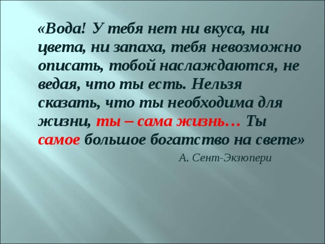  «Вода! У тебя нет ни вкуса, ни цвета, ни запаха, тебя невозможно описать, тобой наслаждаются, не ведая, что ты есть. Нельзя сказать, что ты необходима для жизни, ты – сама жизнь… Ты самое большое богатство на свете»  А. Сент-Экзюпери 