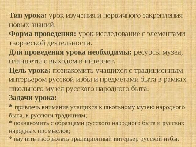  Тип урока: урок изучения и первичного закрепления новых знаний. Форма проведения: урок-исследование с элементами творческой деятельности. Для проведения урока необходимы: ресурсы музея, планшеты с выходом в интернет. Цель урока: познакомить учащихся с традиционным интерьером русской избы и предметами быта в рамках школьного музея русского народного быта. Задачи урока: * привлечь внимание учащихся к школьному музею народного быта, к русским традициям; * познакомить с образцами русского народного быта и русских народных промыслов; * научить изображать традиционный интерьер русской избы.  