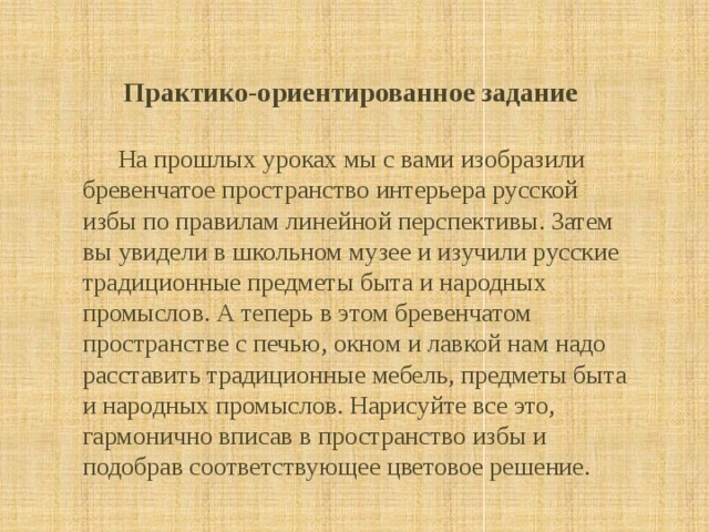   Практико-ориентированное задание    На прошлых уроках мы с вами изобразили бревенчатое пространство интерьера русской избы по правилам линейной перспективы. Затем вы увидели в школьном музее и изучили русские традиционные предметы быта и народных промыслов. А теперь в этом бревенчатом пространстве с печью, окном и лавкой нам надо расставить традиционные мебель, предметы быта и народных промыслов. Нарисуйте все это, гармонично вписав в пространство избы и подобрав соответствующее цветовое решение. 