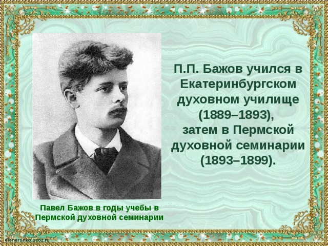П.П. Бажов учился в Екатеринбургском духовном училище (1889–1893), затем в Пермской духовной семинарии (1893–1899). Павел Бажов в годы учебы в Пермской духовной семинарии 