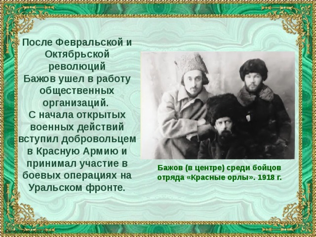 После Февральской и Октябрьской революций Бажов ушел в работу общественных организаций. С начала открытых военных действий вступил добровольцем в Красную Армию и принимал участие в боевых операциях на Уральском фронте. Бажов (в центре) среди бойцов отряда «Красные орлы». 1918 г. 