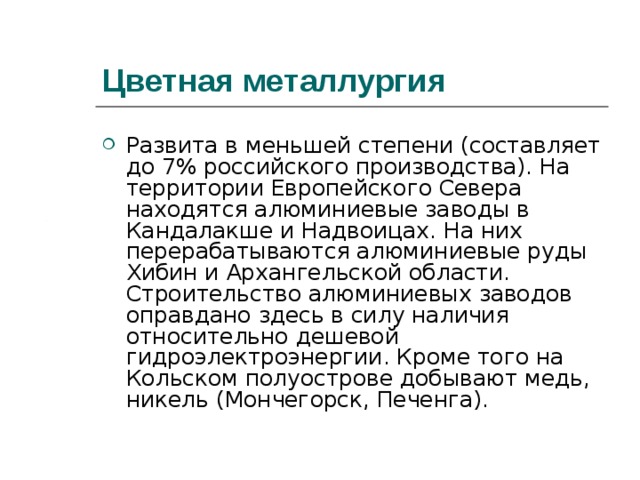 Цветная металлургия Развита в меньшей степени (составляет до 7% российского производства). На территории Европейского Севера находятся алюминиевые заводы в Кандалакше и Надвоицах. На них перерабатываются алюминиевые руды Хибин и Архангельской области. Строительство алюминиевых заводов оправдано здесь в силу наличия относительно дешевой гидроэлектроэнергии. Кроме того на Кольском полуострове добывают медь, никель (Мончегорск, Печенга).  