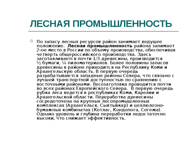 ЛЕСНАЯ ПРОМЫШЛЕННОСТЬ По запасу лесных ресурсов район занимает ведущее положение. Лесная промышленность района занимает 2-ое место в России по объему производства, обеспечивая четверть общероссийского производства. Здесь заготавливается почти 1/3 древесины, производится ½ бумаги, ¼ пиломатериалов. Более половины запасов древесины в районе приходится на Республику Коми и Архангельскую область. В первую очередь разрабатываются западные районы Севера, что связано с лучшей транспортной доступностью по сравнению с восточными районами. Лесозаготовка проводится почти во всех районах Европейского Севера. В первую очередь рубка леса ведется в республиках Коми, Карелии и Архангельской области. Переработка древесины сосредоточена на крупных лесопромышленных комплексах (Архангельск, Сыктывкар) и целлюлозно-бумажных комбинатах (Котлас, Кондопога, Сегежа). Однако уровень и глубина переработки недостаточно высоки, что снижает эффективность. 