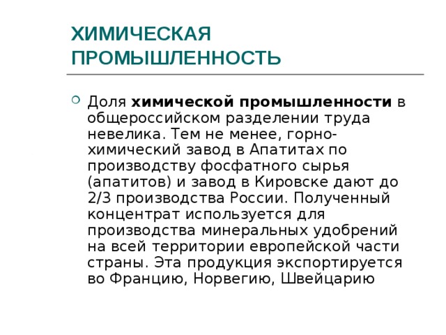 ХИМИЧЕСКАЯ ПРОМЫШЛЕННОСТЬ Доля химической промышленности в общероссийском разделении труда невелика. Тем не менее, горно-химический завод в Апатитах по производству фосфатного сырья (апатитов) и завод в Кировске дают до 2/3 производства России. Полученный концентрат используется для производства минеральных удобрений на всей территории европейской части страны. Эта продукция экспортируется во Францию, Норвегию, Швейцарию 