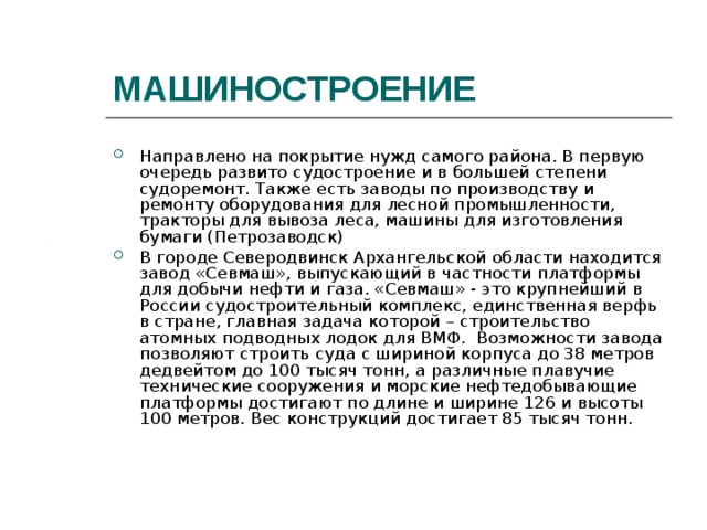 МАШИНОСТРОЕНИЕ Направлено на покрытие нужд самого района. В первую очередь развито судостроение и в большей степени судоремонт. Также есть заводы по производству и ремонту оборудования для лесной промышленности, тракторы для вывоза леса, машины для изготовления бумаги (Петрозаводск) В городе Северодвинск Архангельской области находится завод «Севмаш», выпускающий в частности платформы для добычи нефти и газа. «Севмаш» - это крупнейший в России судостроительный комплекс, единственная верфь в стране, главная задача которой – строительство атомных подводных лодок для ВМФ.  Возможности завода позволяют строить суда с шириной корпуса до 38 метров дедвейтом до 100 тысяч тонн, а различные плавучие технические сооружения и морские нефтедобывающие платформы достигают по длине и ширине 126 и высоты 100 метров. Вес конструкций достигает 85 тысяч тонн. 