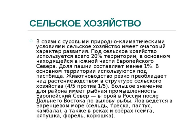 СЕЛЬСКОЕ ХОЗЯЙСТВО В связи с суровыми природно-климатическими условиями сельское хозяйство имеет очаговый характер развития. Под сельское хозяйство используется всего 20% территории, в основном находящейся в южной части Европейского Севера. Доля пашни составляет менее 1%. В основном территории используются под пастбища. Животноводство резко преобладает над растениеводством в структуре сельского хозяйства (4/5 против 1/5). Большое значение для района имеет рыбная промышленность. Европейский Север — второй в России после Дальнего Востока по вылову рыбы. Лов ведётся в Баренцевом море (сельдь, треска, палтус, камбала), а также в реках и озёрах (сёмга, ряпушка, форель, корюшка). 