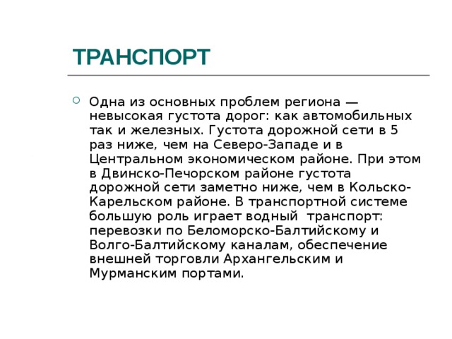 ТРАНСПОРТ Одна из основных проблем региона — невысокая густота дорог: как автомобильных так и железных. Густота дорожной сети в 5 раз ниже, чем на Северо-Западе и в Центральном экономическом районе. При этом в Двинско-Печорском районе густота дорожной сети заметно ниже, чем в Кольско-Карельском районе. В транспортной системе большую роль играет водный транспорт: перевозки по Беломорско-Балтийскому и Волго-Балтийскому каналам, обеспечение внешней торговли Архангельским и Мурманским портами. 