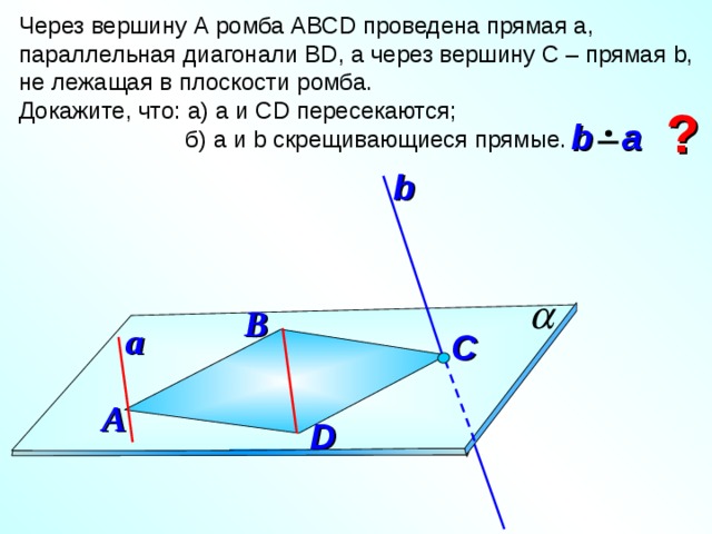 Через вершину А ромба АВС D проведена прямая а, параллельная диагонали В D , а через вершину С – прямая b , не лежащая в плоскости ромба. Докажите, что: а) а и С D пересекаются;  б) а и b скрещивающиеся прямые. ?  b  a b В a C А D 10 