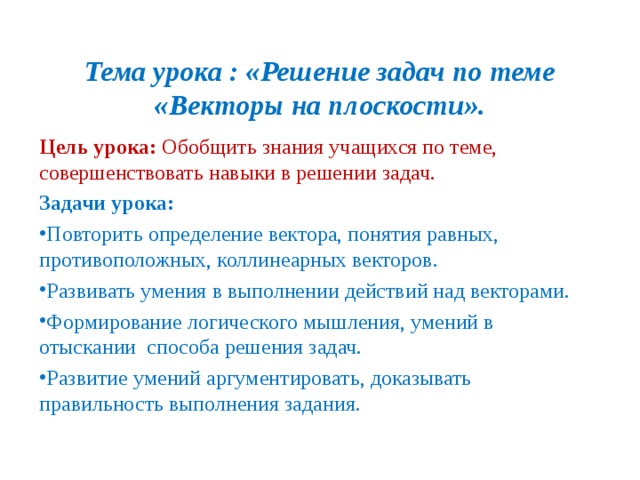 Тема урока : «Решение задач по теме «Векторы на плоскости». Цель урока: Обобщить знания учащихся по теме, совершенствовать навыки в решении задач. Задачи урока: Повторить определение вектора, понятия равных, противоположных, коллинеарных векторов. Развивать умения в выполнении действий над векторами. Формирование логического мышления, умений в отыскании способа решения задач. Развитие умений аргументировать, доказывать правильность выполнения задания.  