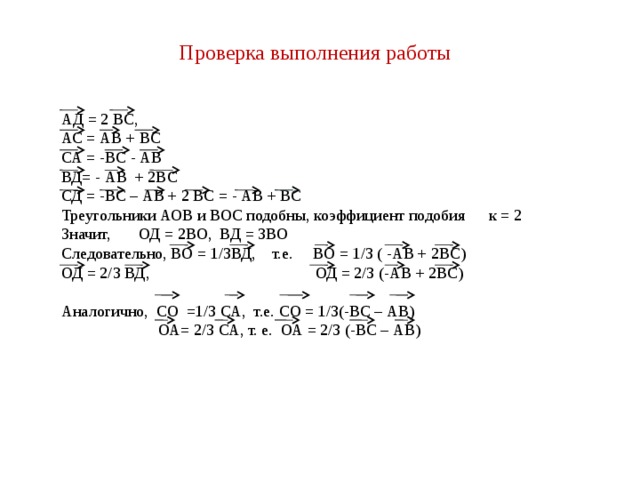 Проверка выполнения работы АД = 2 ВС, АС = АВ + ВС СА = -ВС - АВ ВД= - АВ + 2ВС СД = -ВС – АВ + 2 ВС = - АВ + ВС Треугольники АОВ и ВОС подобны, коэффициент подобия к = 2 Значит, ОД = 2ВО, ВД = 3ВО Следовательно, ВО = 1/3ВД, т.е. ВО = 1/3 ( -АВ + 2ВС) ОД = 2/3 ВД, ОД = 2/3 (-АВ + 2ВС) Аналогично, СО =1/3 СА, т.е. СО = 1/3(-ВС – АВ)  ОА= 2/3 СА, т. е. ОА = 2/3 (-ВС – АВ) 