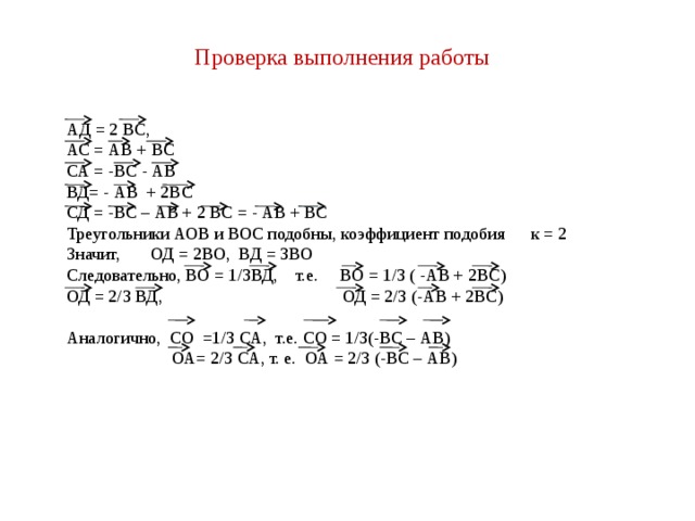 Проверка выполнения работы АД = 2 ВС, АС = АВ + ВС СА = -ВС - АВ ВД= - АВ + 2ВС СД = -ВС – АВ + 2 ВС = - АВ + ВС Треугольники АОВ и ВОС подобны, коэффициент подобия к = 2 Значит, ОД = 2ВО, ВД = 3ВО Следовательно, ВО = 1/3ВД, т.е. ВО = 1/3 ( -АВ + 2ВС) ОД = 2/3 ВД, ОД = 2/3 (-АВ + 2ВС) Аналогично, СО =1/3 СА, т.е. СО = 1/3(-ВС – АВ)  ОА= 2/3 СА, т. е. ОА = 2/3 (-ВС – АВ) 