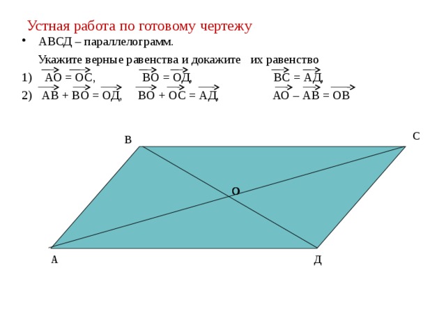 Устная работа по готовому чертежу АВСД – параллелограмм.  Укажите верные равенства и докажите их равенство 1) АО = ОС, ВО = ОД, ВС = АД, 2) АВ + ВО = ОД, ВО + ОС = АД, АО – АВ = ОВ С В О О Д А 